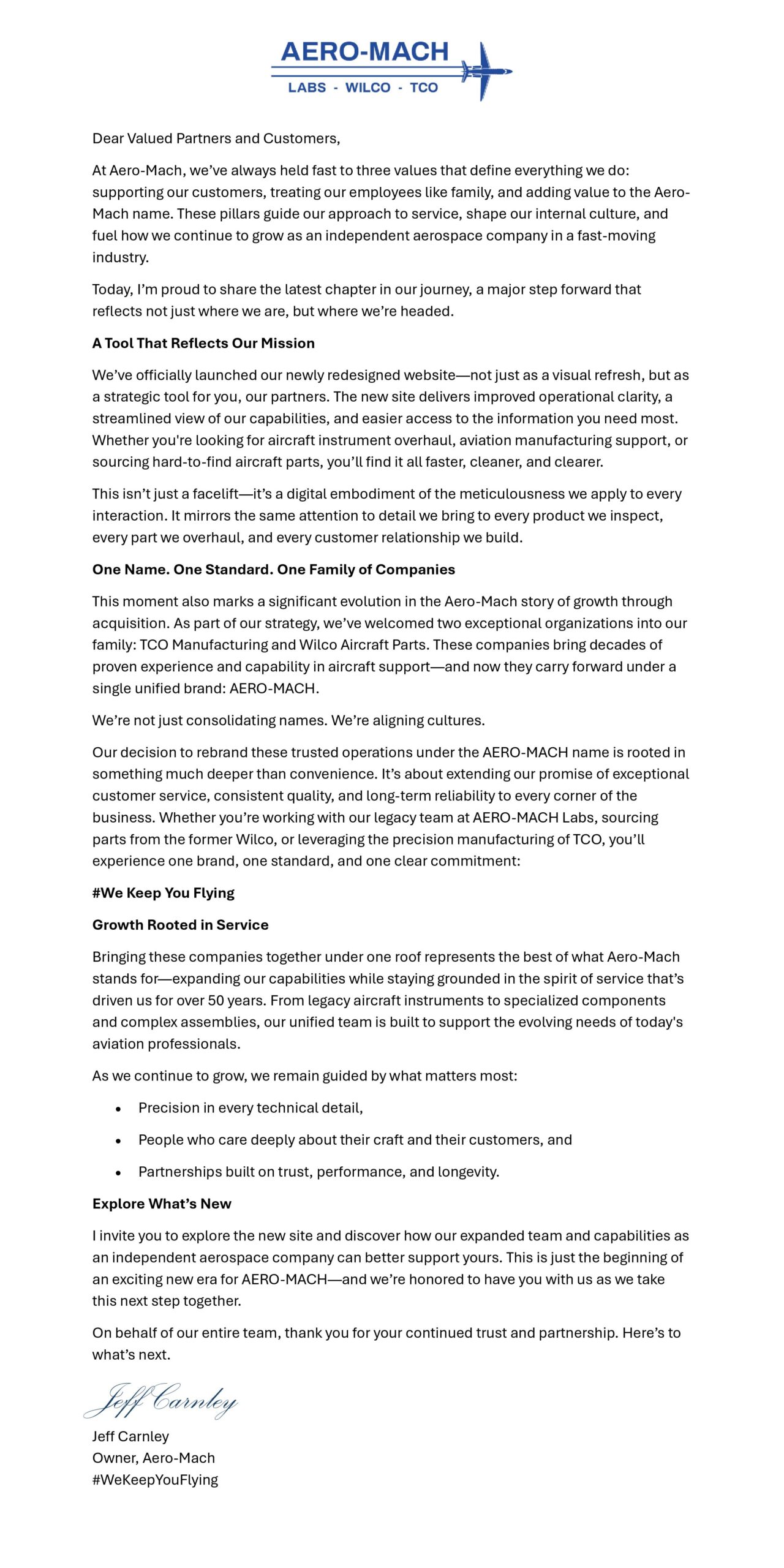 Dear Valued Partners and Customers,
At Aero-Mach, we’ve always held fast to three values that define everything we do: supporting our customers, treating our employees like family, and adding value to the Aero-Mach name. These pillars guide our approach to service, shape our internal culture, and fuel how we continue to grow as an independent aerospace company in a fast-moving industry.
Today, I’m proud to share the latest chapter in our journey—a major step forward that reflects not just where we are, but where we’re headed.
A Tool That Reflects Our Mission
We’ve officially launched our newly redesigned website—not just as a visual refresh, but as a strategic tool for you, our partners. The new site delivers improved operational clarity, a streamlined view of our capabilities, and easier access to the information you need most. Whether you're looking for aircraft instrument overhaul, aviation manufacturing support, or sourcing hard-to-find aircraft parts, you’ll find it all faster, cleaner, and clearer.
This isn’t just a facelift—it’s a digital embodiment of the meticulousness we apply to every interaction. It mirrors the same attention to detail we bring to every product we inspect, every part we overhaul, and every customer relationship we build.
One Name. One Standard. One Family of Companies
This moment also marks a significant evolution in the Aero-Mach story of growth through acquisition. As part of our strategy we’ve welcomed two exceptional organizations into our family: TCO Manufacturing and Wilco Aircraft Parts. These companies bring decades of proven experience and capability in aircraft support—and now they carry forward under a single unified brand: AERO-MACH.
We’re not just consolidating names. We’re aligning cultures.
Our decision to rebrand these trusted operations under the AERO-MACH name is rooted in something much deeper than convenience. It’s about extending our promise of exceptional customer service, consistent quality, and long-term reliability to every corner of the business. Whether you’re working with our legacy team at AERO-MACH Labs, sourcing parts from the former Wilco, or leveraging the precision manufacturing of TCO, you’ll experience one brand, one standard, and one clear commitment:
#We Keep You Flying
Growth Rooted in Service
Bringing these companies together under one roof represents the best of what Aero-Mach stands for—expanding our capabilities while staying grounded in the spirit of service that’s driven us for over 50 years. From legacy aircraft instruments to specialized components and complex assemblies, our unified team is built to support the evolving needs of today's aviation professionals.
As we continue to grow, we remain guided by what matters most:
• Precision in every technical detail,
• People who care deeply about their craft and their customers, and
• Partnerships built on trust, performance, and longevity.
Explore What’s New
I invite you to explore the new site and discover how our expanded team and capabilities as an independent aerospace company can better support yours. This is just the beginning of an exciting new era for AERO-MACH—and we’re honored to have you with us as we take this next step together.
On behalf of our entire team, thank you for your continued trust and partnership. Here’s to what’s next.
—
Jeff Carnley
Owner, Aero-Mach
#WeKeepYouFlying